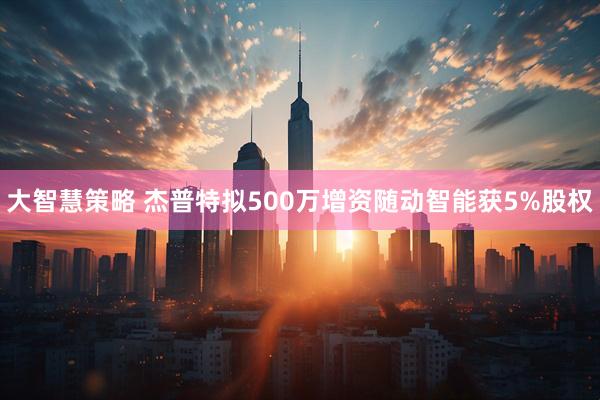 大智慧策略 杰普特拟500万增资随动智能获5%股权