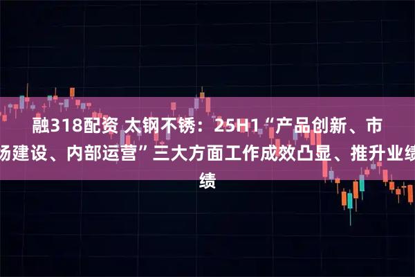融318配资 太钢不锈：25H1“产品创新、市场建设、内部运营”三大方面工作成效凸显、推升业绩