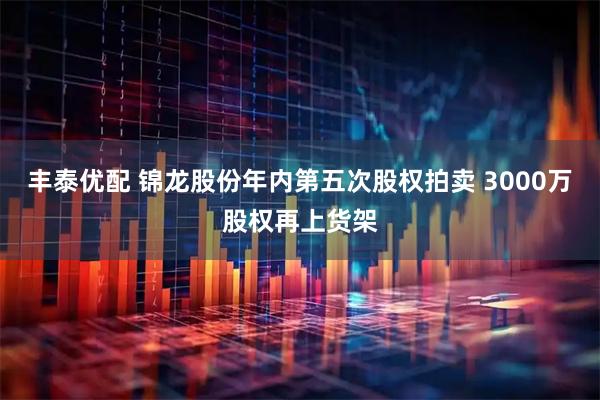 丰泰优配 锦龙股份年内第五次股权拍卖 3000万股权再上货架