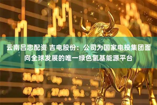云南吕忠配资 吉电股份：公司为国家电投集团面向全球发展的唯一绿色氢基能源平台