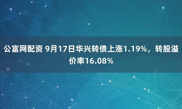 公富网配资 9月17日华兴转债上涨1.19%，转股溢价率16.08%