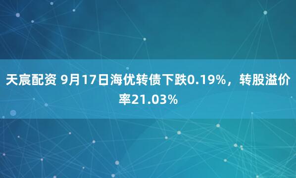天宸配资 9月17日海优转债下跌0.19%，转股溢价率21.03%