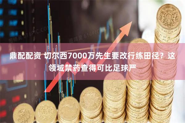 鼎配配资 切尔西7000万先生要改行练田径？这领域禁药查得可比足球严