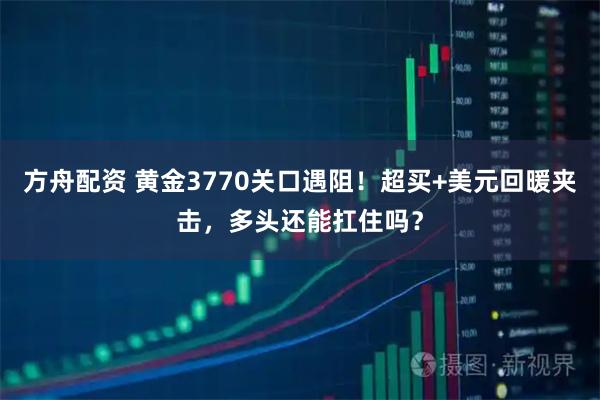 方舟配资 黄金3770关口遇阻！超买+美元回暖夹击，多头还能扛住吗？