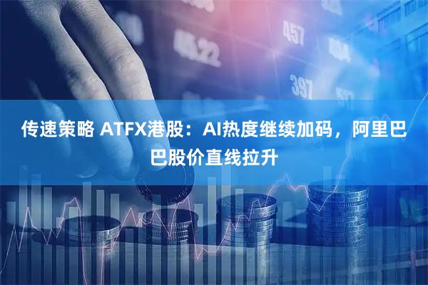 传速策略 ATFX港股：AI热度继续加码，阿里巴巴股价直线拉升