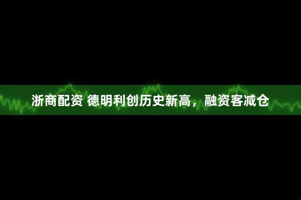 浙商配资 德明利创历史新高，融资客减仓
