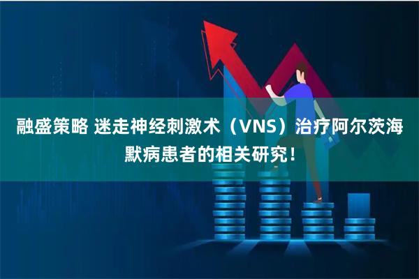 融盛策略 迷走神经刺激术（VNS）治疗阿尔茨海默病患者的相关研究！