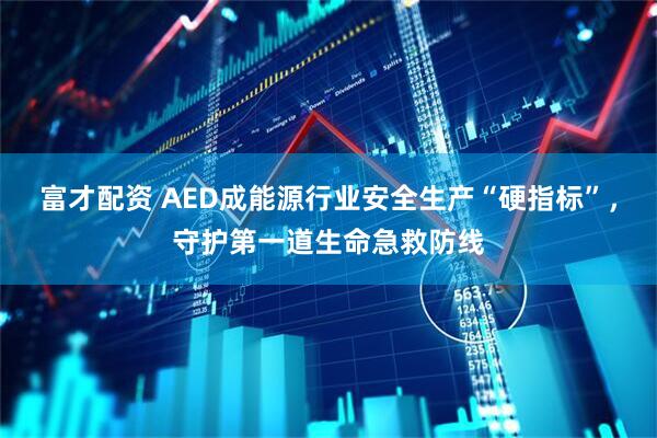 富才配资 AED成能源行业安全生产“硬指标”，守护第一道生命急救防线