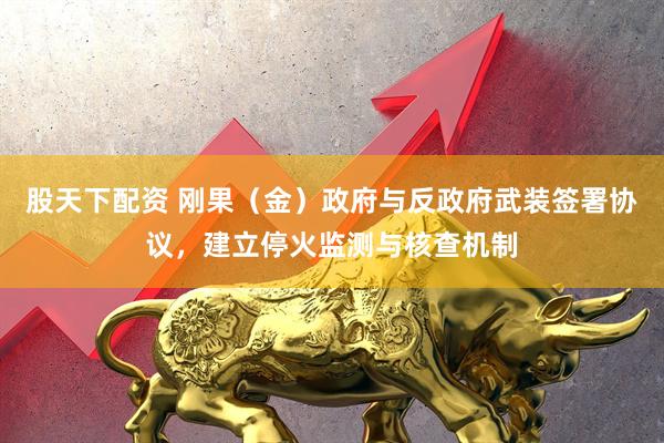 股天下配资 刚果（金）政府与反政府武装签署协议，建立停火监测与核查机制