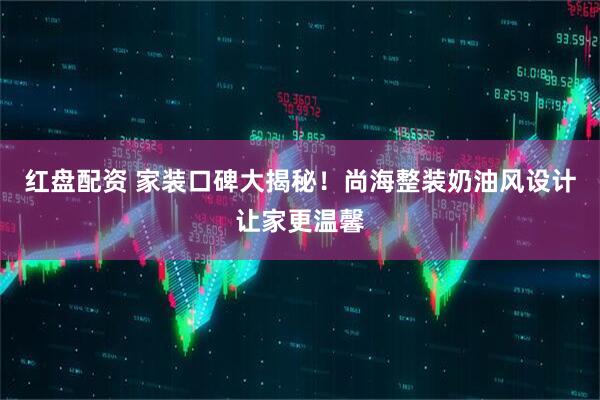 红盘配资 家装口碑大揭秘！尚海整装奶油风设计让家更温馨
