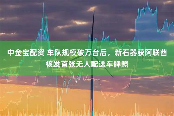 中金宝配资 车队规模破万台后，新石器获阿联酋核发首张无人配送车牌照