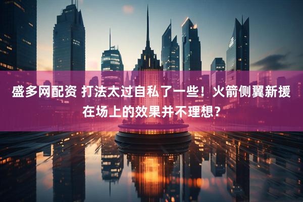 盛多网配资 打法太过自私了一些！火箭侧翼新援在场上的效果并不理想？