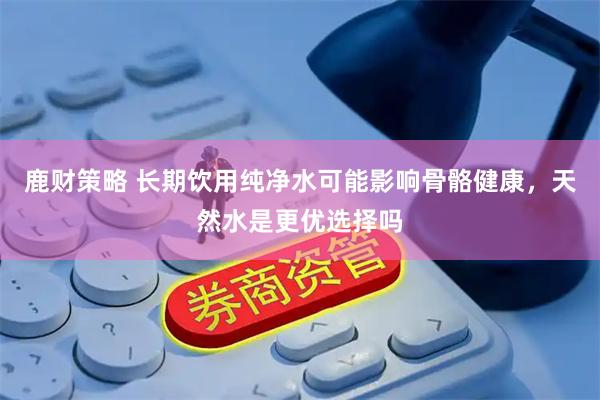 鹿财策略 长期饮用纯净水可能影响骨骼健康，天然水是更优选择吗