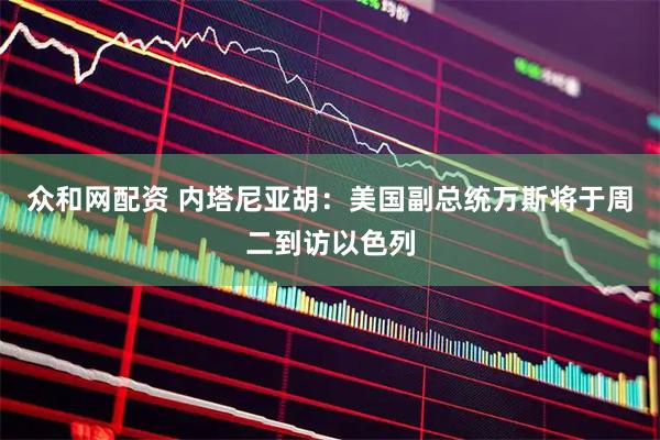 众和网配资 内塔尼亚胡：美国副总统万斯将于周二到访以色列