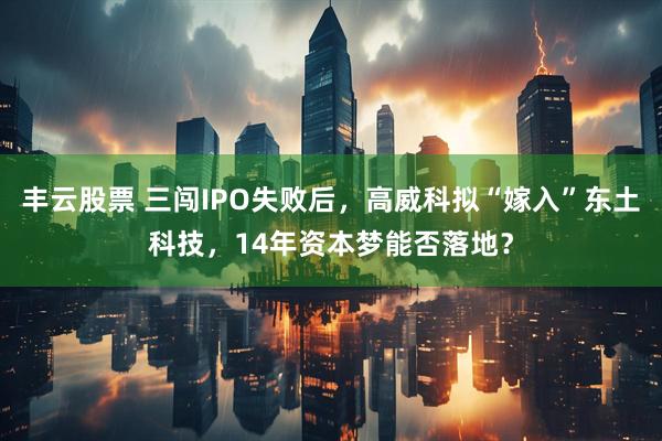 丰云股票 三闯IPO失败后，高威科拟“嫁入”东土科技，14年资本梦能否落地？