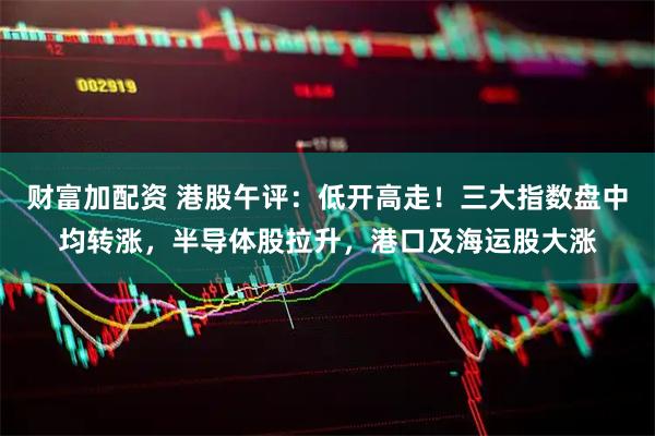 财富加配资 港股午评：低开高走！三大指数盘中均转涨，半导体股拉升，港口及海运股大涨