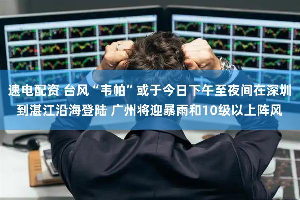 速电配资 台风“韦帕”或于今日下午至夜间在深圳到湛江沿海登陆 广州将迎暴雨和10级以上阵风