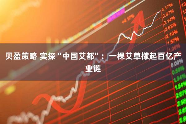 贝盈策略 实探“中国艾都”：一棵艾草撑起百亿产业链