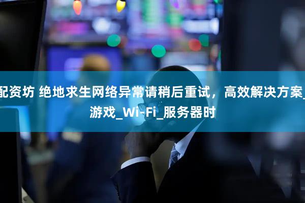 配资坊 绝地求生网络异常请稍后重试，高效解决方案_游戏_Wi-Fi_服务器时