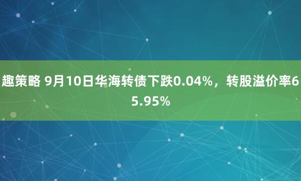 趣策略 9月10日华海转债下跌0.04%，转股溢价率65.95%