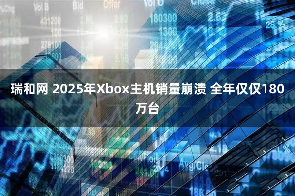 瑞和网 2025年Xbox主机销量崩溃 全年仅仅180万台