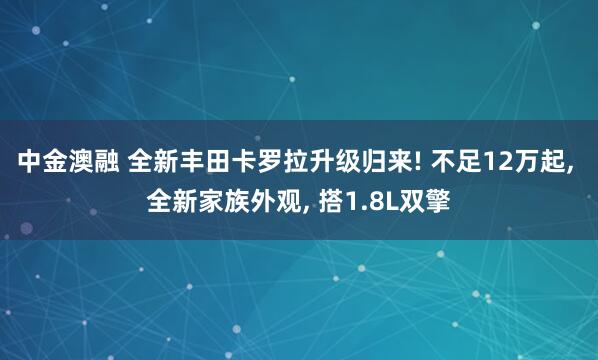 中金澳融 全新丰田卡罗拉升级归来! 不足12万起, 全新家族外观, 搭1.8L双擎
