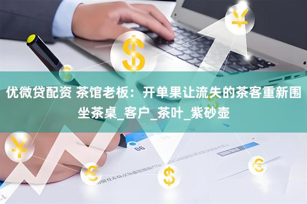 优微贷配资 茶馆老板：开单果让流失的茶客重新围坐茶桌_客户_茶叶_紫砂壶