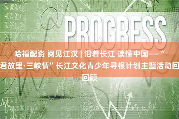 哈福配资 阅见江汉 | 沿着长江 读懂中国——“昭君故里·三峡情”长江文化青少年寻根计划主题活动回顾