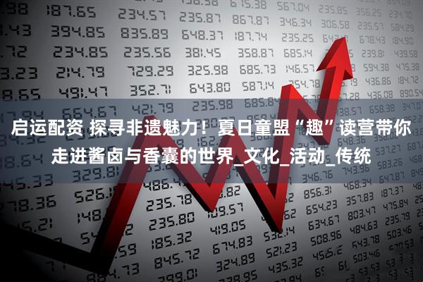 启运配资 探寻非遗魅力！夏日童盟“趣”读营带你走进酱卤与香囊的世界_文化_活动_传统