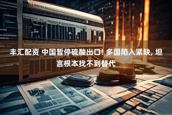 丰汇配资 中国暂停硫酸出口! 多国陷入紧缺, 坦言根本找不到替代